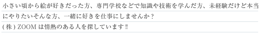 小さいころから絵が好きだった方、専門学校などで知識や技術を学んだ方、未経験だけど本当にやりたいそんな方、一緒に好きを仕事にしませんか？