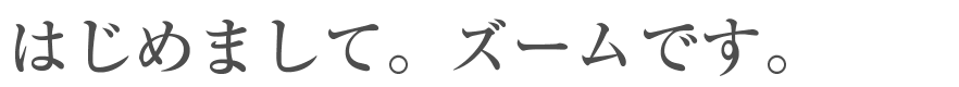 はじめまして。ズームです。